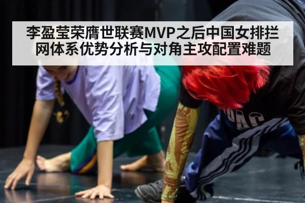 李盈莹荣膺世联赛MVP之后中国女排拦网体系优势分析与对角主攻配置难题